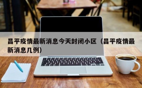 昌平疫情最新消息今天封闭小区（昌平疫情最新消息几例）